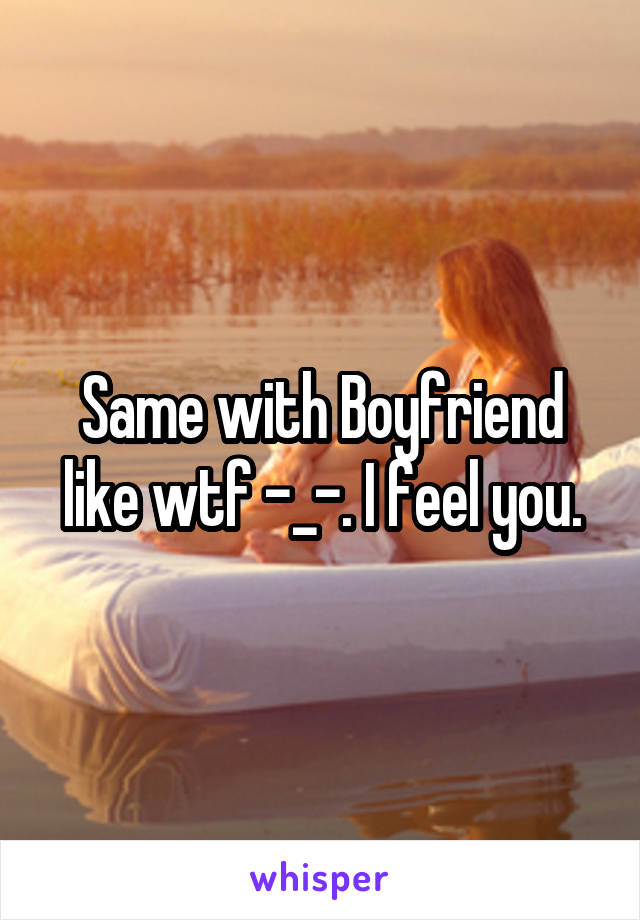 Same with Boyfriend like wtf -_-. I feel you.