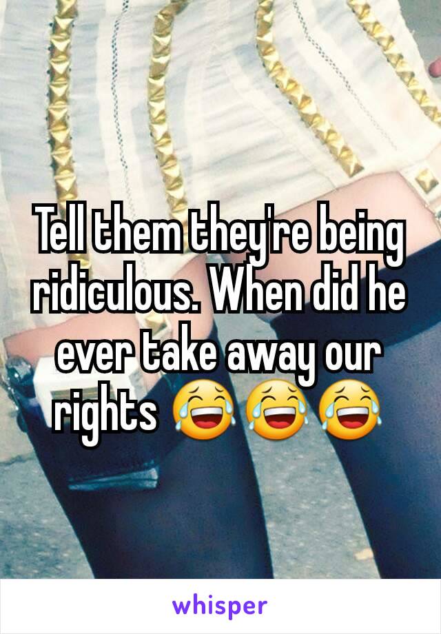 Tell them they're being ridiculous. When did he ever take away our rights 😂😂😂