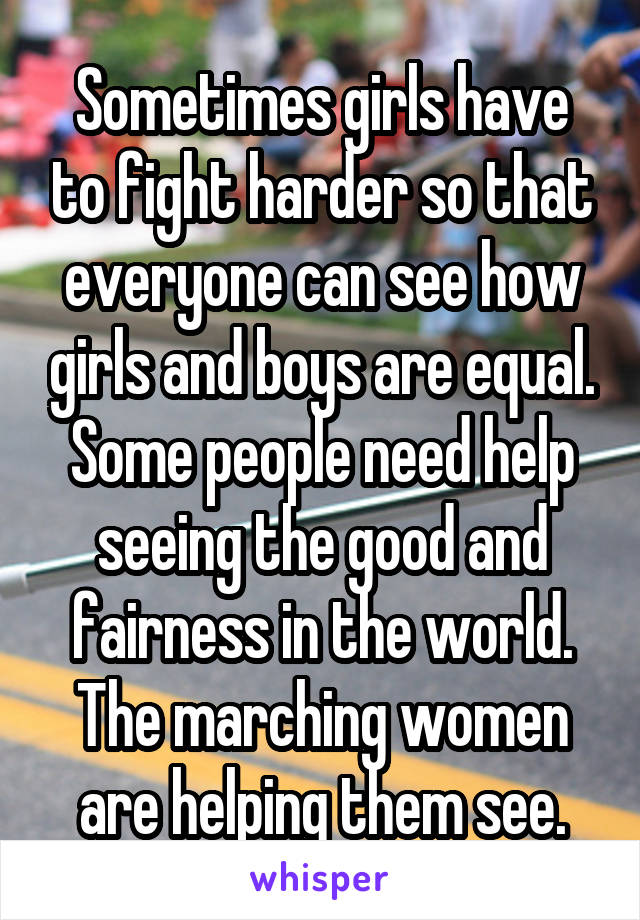 Sometimes girls have to fight harder so that everyone can see how girls and boys are equal. Some people need help seeing the good and fairness in the world. The marching women are helping them see.