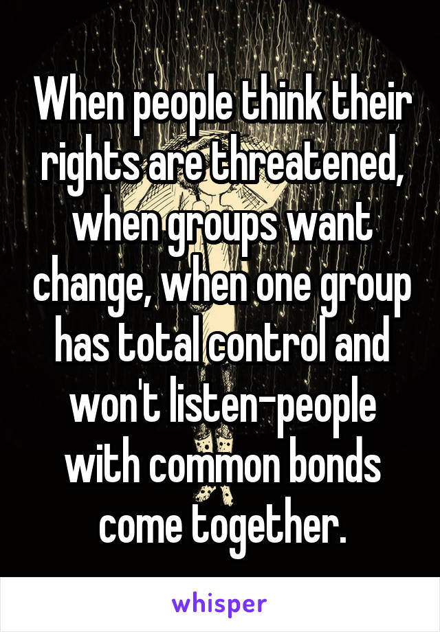 When people think their rights are threatened, when groups want change, when one group has total control and won't listen-people with common bonds come together.