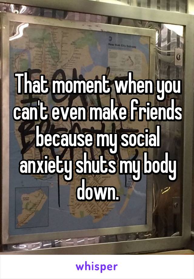 That moment when you can't even make friends because my social anxiety shuts my body down.