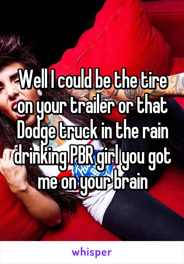 Well I could be the tire on your trailer or that Dodge truck in the rain drinking PBR girl you got me on your brain