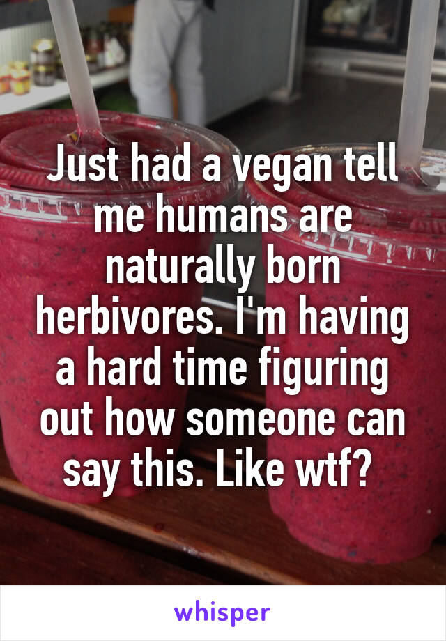 Just had a vegan tell me humans are naturally born herbivores. I'm having a hard time figuring out how someone can say this. Like wtf? 