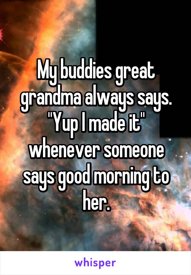 My buddies great grandma always says. "Yup I made it" whenever someone says good morning to her.