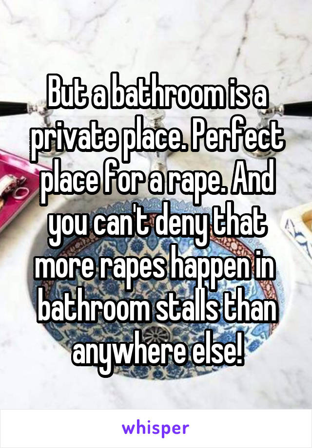 But a bathroom is a private place. Perfect place for a rape. And you can't deny that more rapes happen in  bathroom stalls than anywhere else!