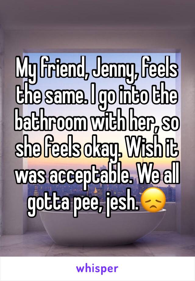 My friend, Jenny, feels the same. I go into the bathroom with her, so she feels okay. Wish it was acceptable. We all gotta pee, jesh.😞
