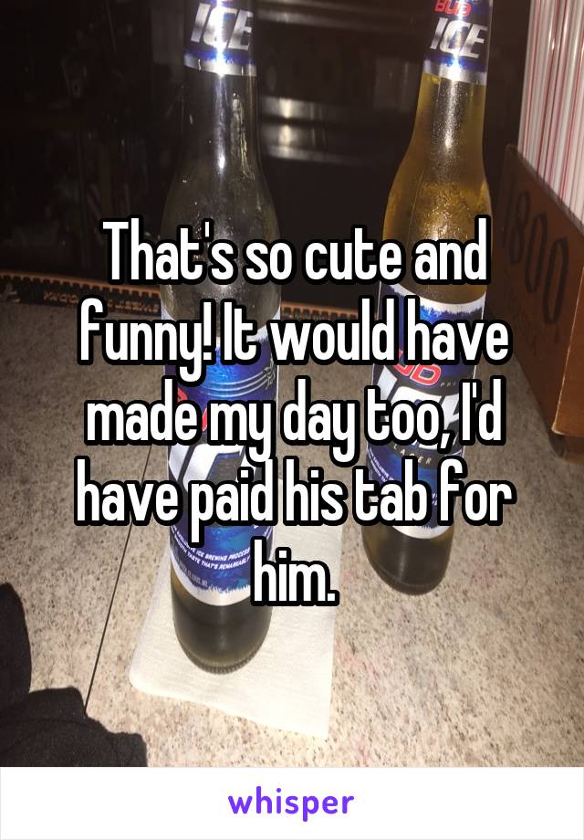 That's so cute and funny! It would have made my day too, I'd have paid his tab for him.