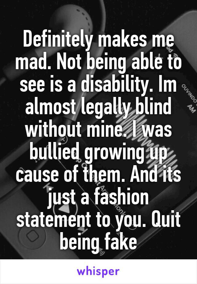 Definitely makes me mad. Not being able to see is a disability. Im almost legally blind without mine. I was bullied growing up cause of them. And its just a fashion statement to you. Quit being fake