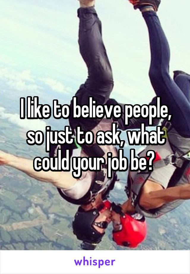 I like to believe people, so just to ask, what could your job be? 