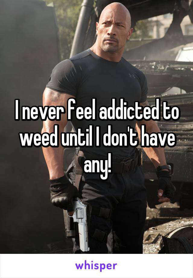 I never feel addicted to weed until I don't have any!