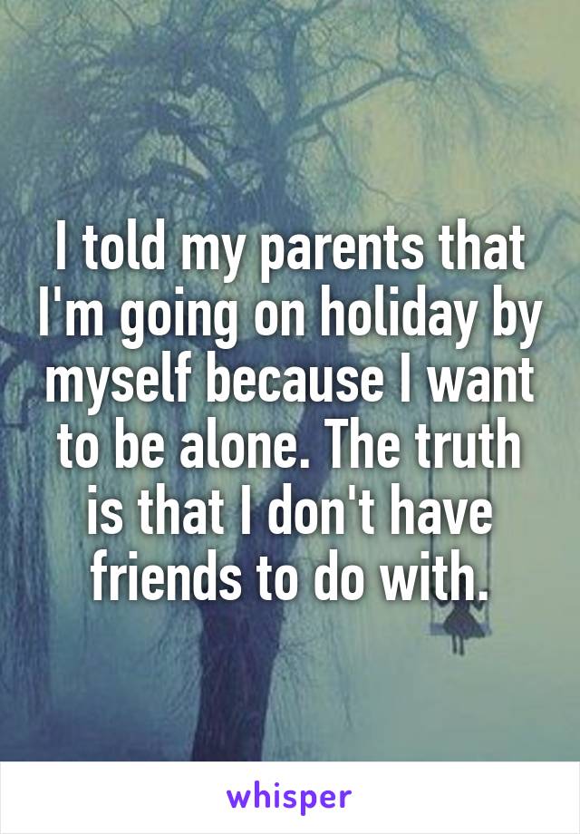I told my parents that I'm going on holiday by myself because I want to be alone. The truth is that I don't have friends to do with.