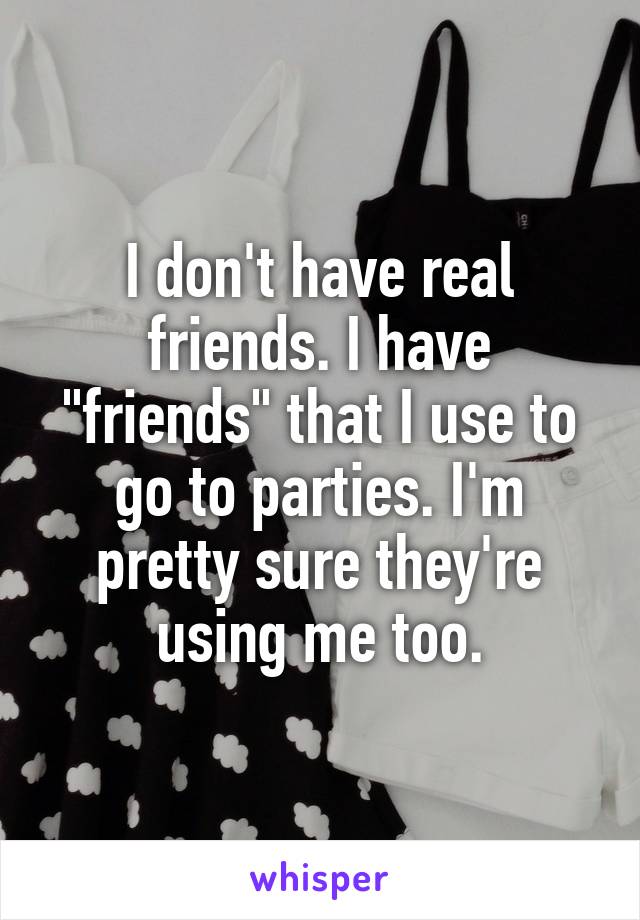 I don't have real friends. I have "friends" that I use to go to parties. I'm pretty sure they're using me too.