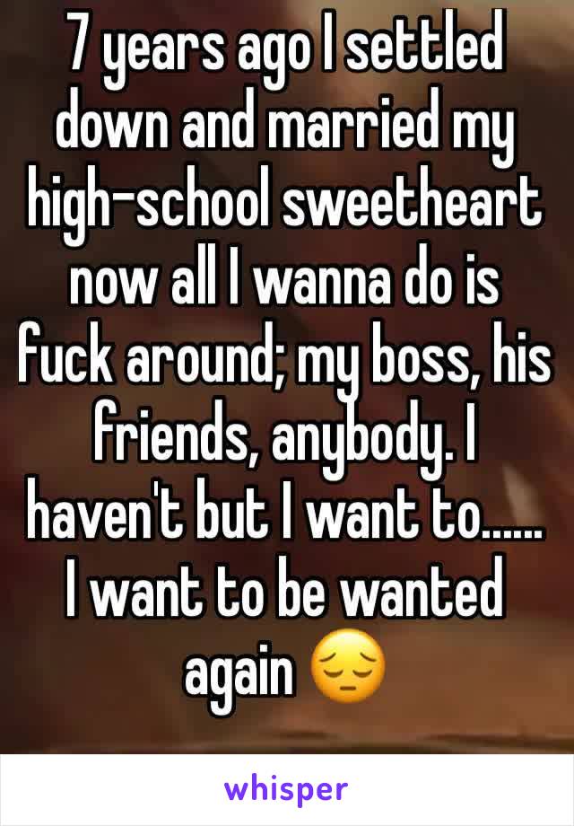 7 years ago I settled down and married my high-school sweetheart now all I wanna do is fuck around; my boss, his friends, anybody. I haven't but I want to...... I want to be wanted again 😔