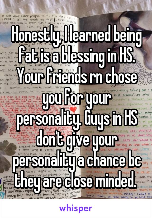 Honestly, I learned being fat is a blessing in HS. Your friends rn chose you for your personality. Guys in HS don't give your personality a chance bc they are close minded. 