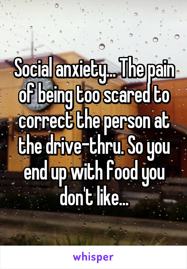 Social anxiety... The pain of being too scared to correct the person at the drive-thru. So you end up with food you don't like...