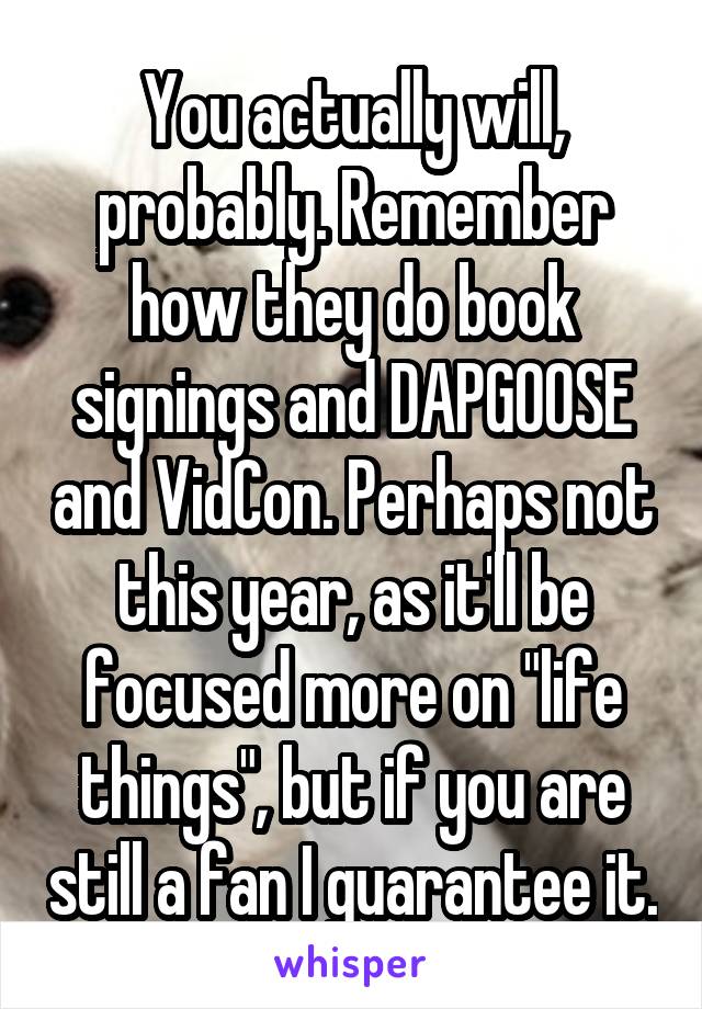 You actually will, probably. Remember how they do book signings and DAPGOOSE and VidCon. Perhaps not this year, as it'll be focused more on "life things", but if you are still a fan I guarantee it.