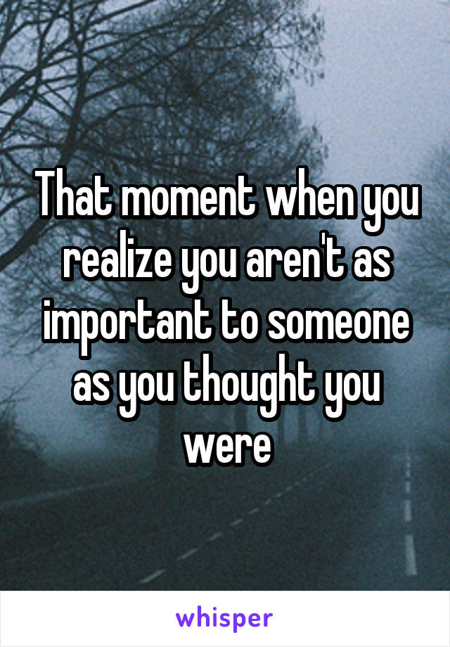 That moment when you realize you aren't as important to someone as you thought you were
