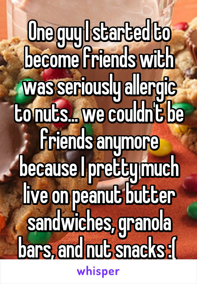 One guy I started to become friends with was seriously allergic to nuts... we couldn't be friends anymore because I pretty much live on peanut butter sandwiches, granola bars, and nut snacks :( 