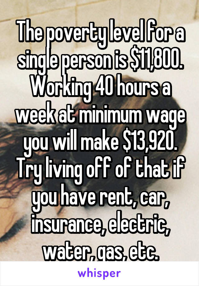 The poverty level for a single person is $11,800. Working 40 hours a week at minimum wage you will make $13,920. Try living off of that if you have rent, car, insurance, electric, water, gas, etc.