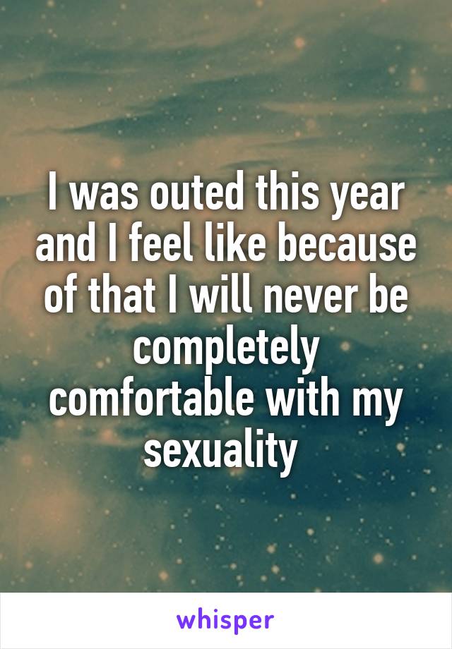 I was outed this year and I feel like because of that I will never be completely comfortable with my sexuality 