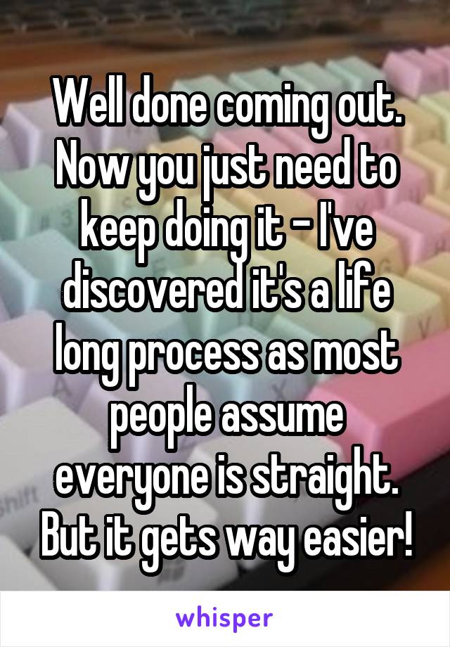 Well done coming out. Now you just need to keep doing it - I've discovered it's a life long process as most people assume everyone is straight. But it gets way easier!