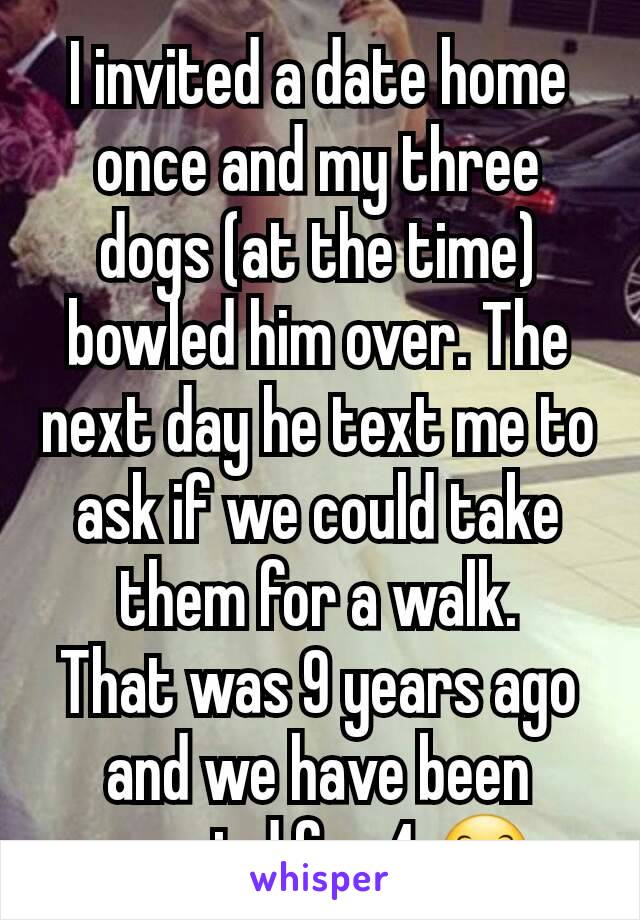 I invited a date home once and my three dogs (at the time) bowled him over. The next day he text me to ask if we could take them for a walk.
That was 9 years ago and we have been married for 4 😊 