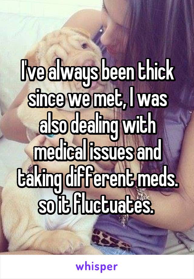 I've always been thick since we met, I was also dealing with medical issues and taking different meds. so it fluctuates. 