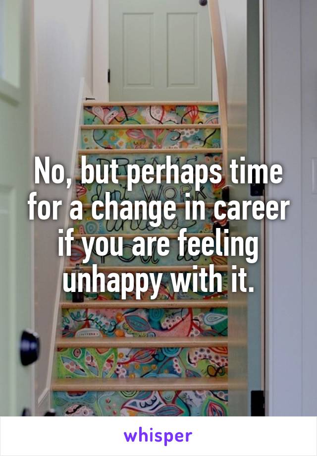 No, but perhaps time for a change in career if you are feeling unhappy with it.