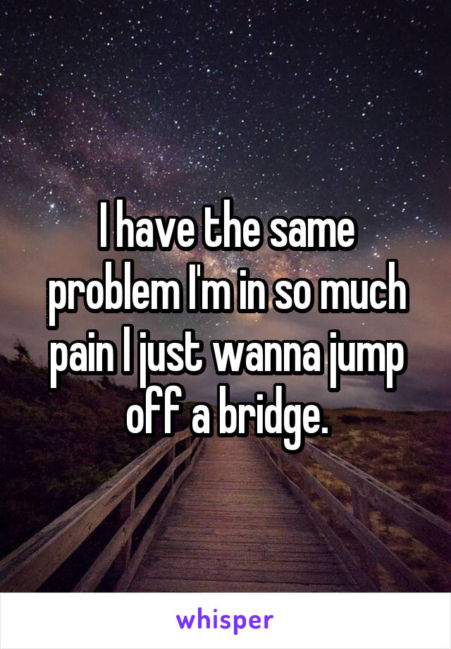 I have the same problem I'm in so much pain I just wanna jump off a bridge.