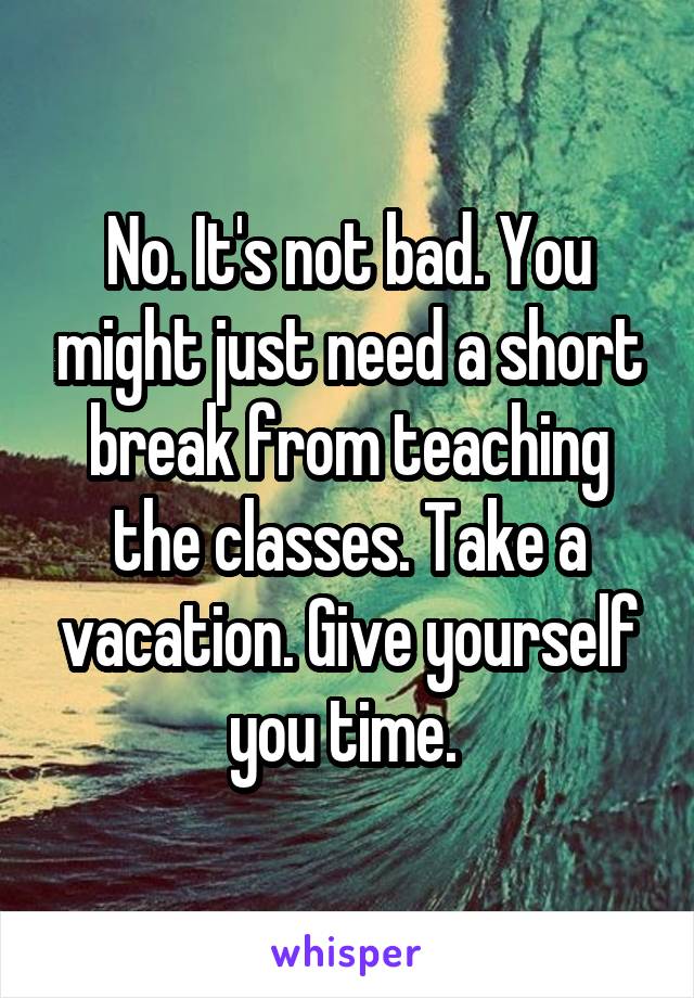 No. It's not bad. You might just need a short break from teaching the classes. Take a vacation. Give yourself you time. 