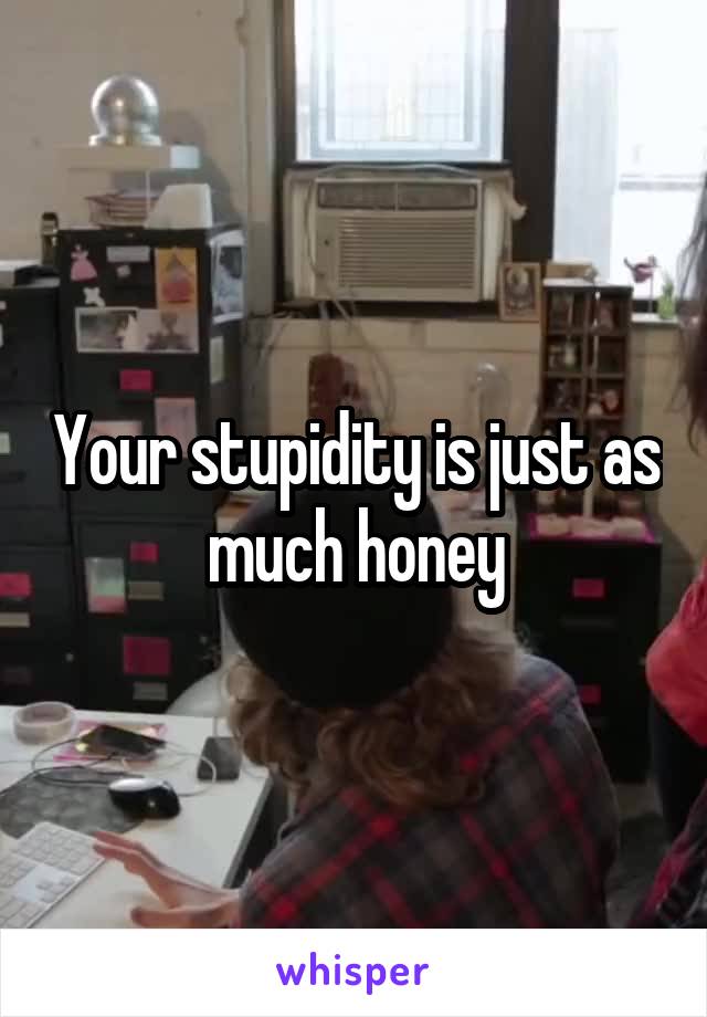 Your stupidity is just as much honey