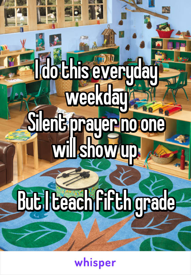 I do this everyday weekday
Silent prayer no one will show up 

But I teach fifth grade