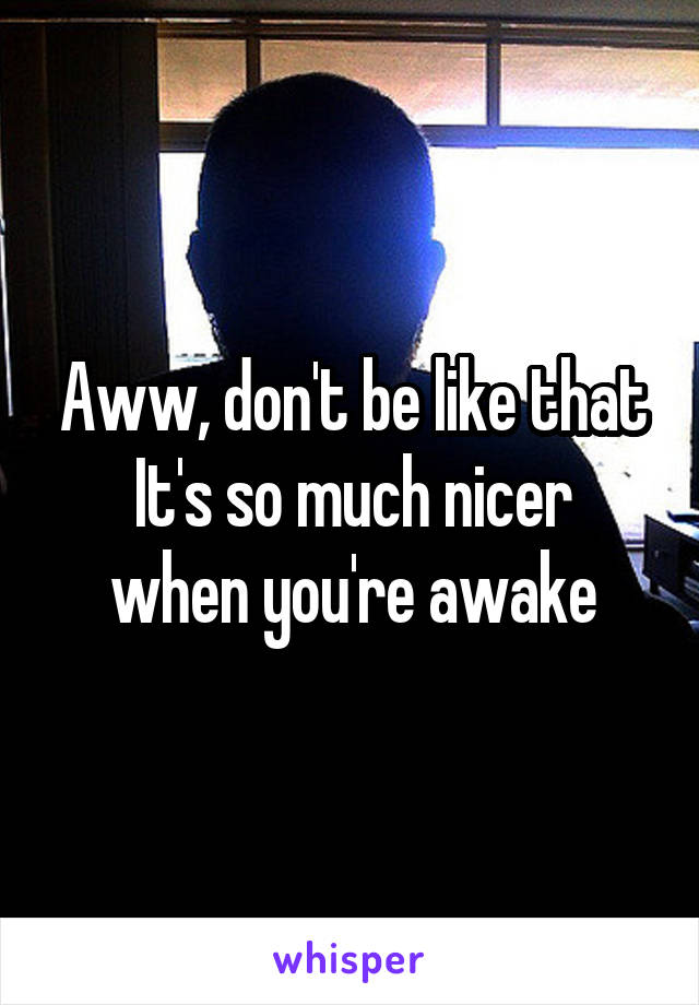 Aww, don't be like that
It's so much nicer when you're awake