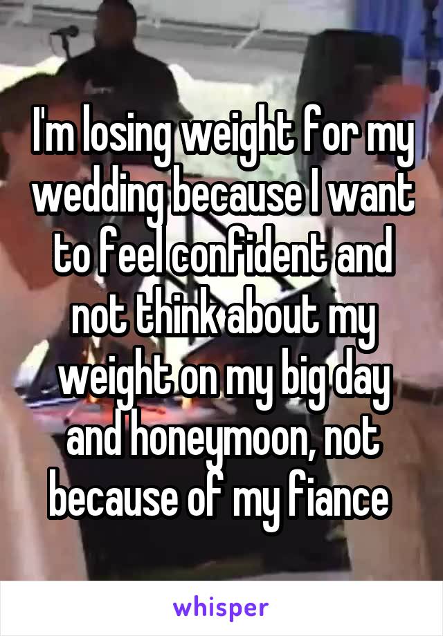 I'm losing weight for my wedding because I want to feel confident and not think about my weight on my big day and honeymoon, not because of my fiance 