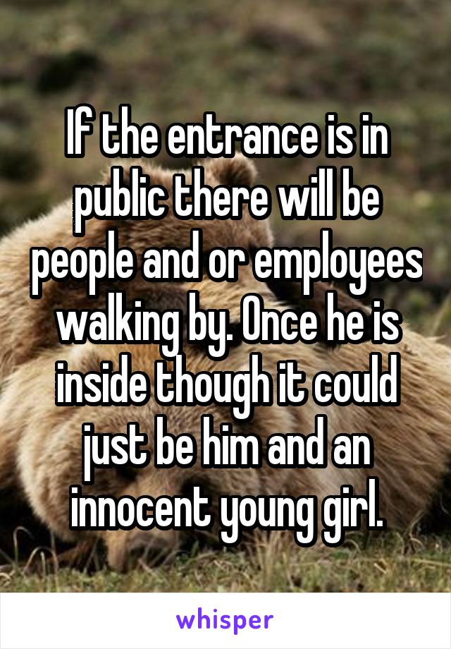 If the entrance is in public there will be people and or employees walking by. Once he is inside though it could just be him and an innocent young girl.