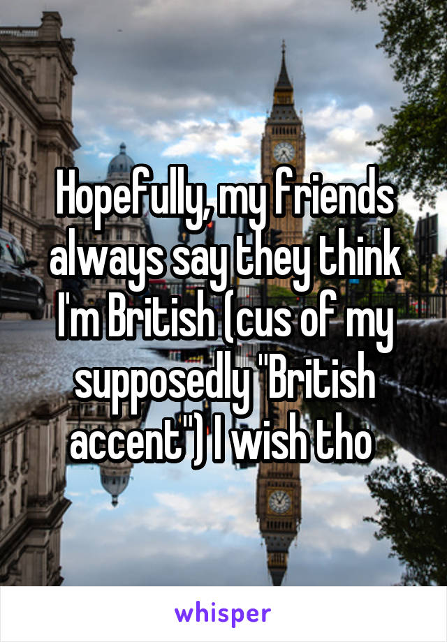 Hopefully, my friends always say they think I'm British (cus of my supposedly "British accent") I wish tho 