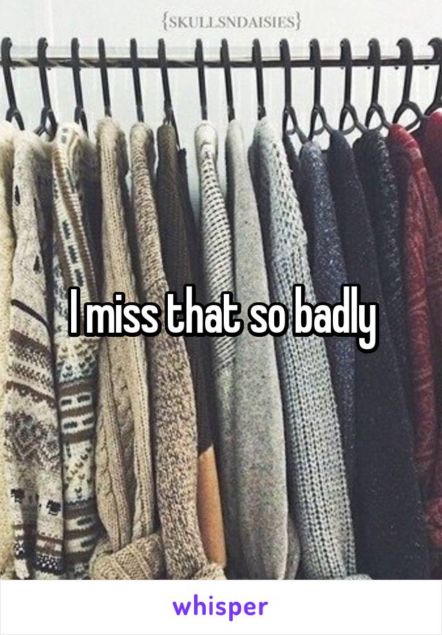 I miss that so badly