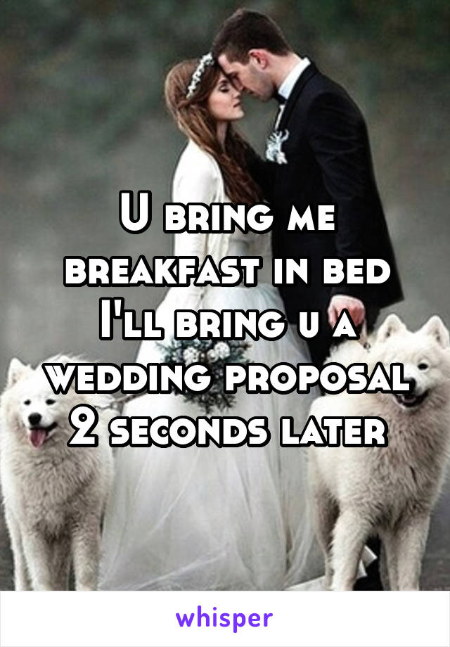 U bring me breakfast in bed I'll bring u a wedding proposal 2 seconds later