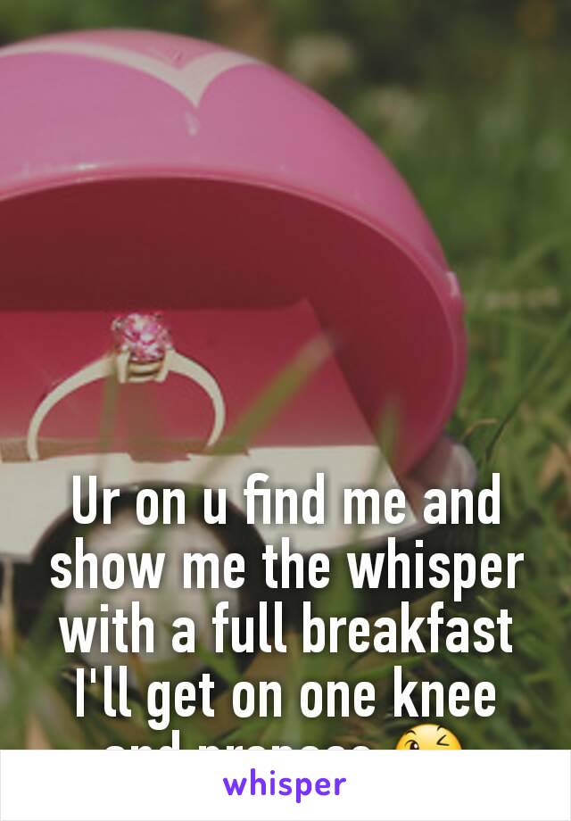 Ur on u find me and show me the whisper with a full breakfast I'll get on one knee and propose 😉