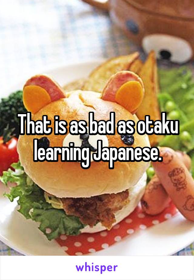 That is as bad as otaku learning Japanese.