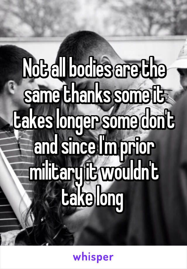 Not all bodies are the same thanks some it takes longer some don't and since I'm prior military it wouldn't take long 