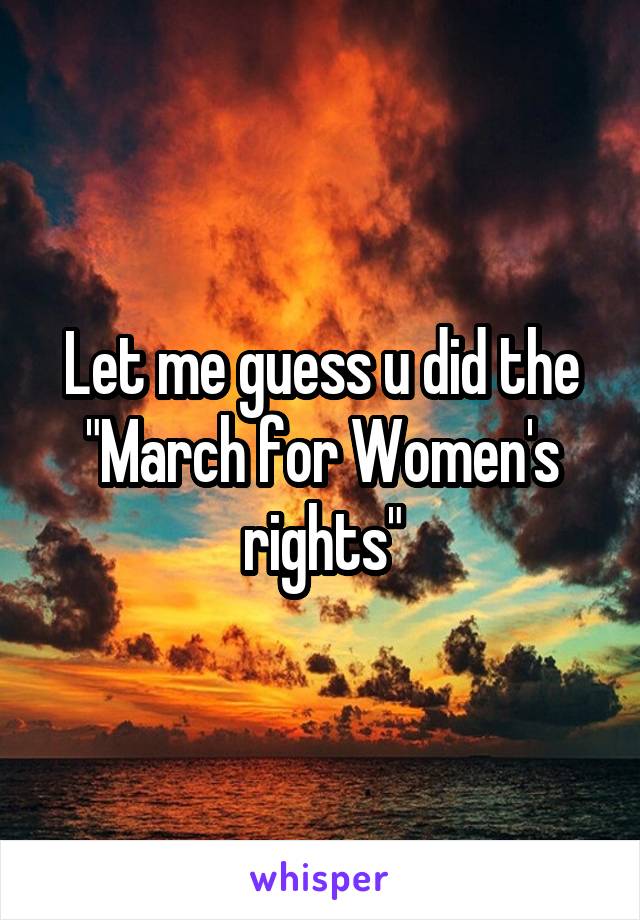 Let me guess u did the "March for Women's rights"