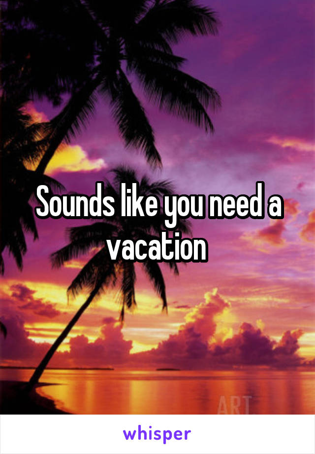 Sounds like you need a vacation 