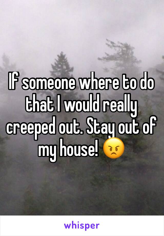 If someone where to do that I would really creeped out. Stay out of my house! 😠