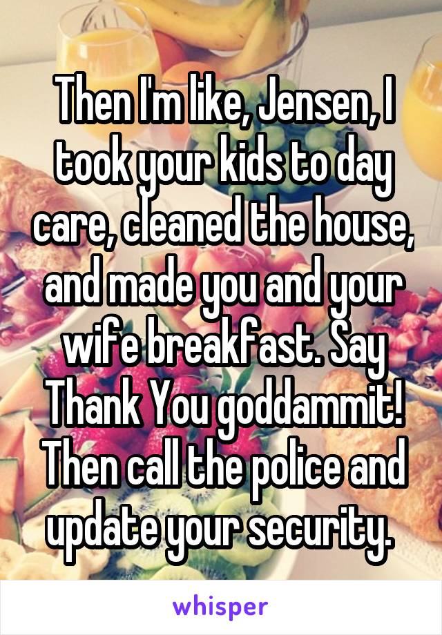 Then I'm like, Jensen, I took your kids to day care, cleaned the house, and made you and your wife breakfast. Say Thank You goddammit! Then call the police and update your security. 