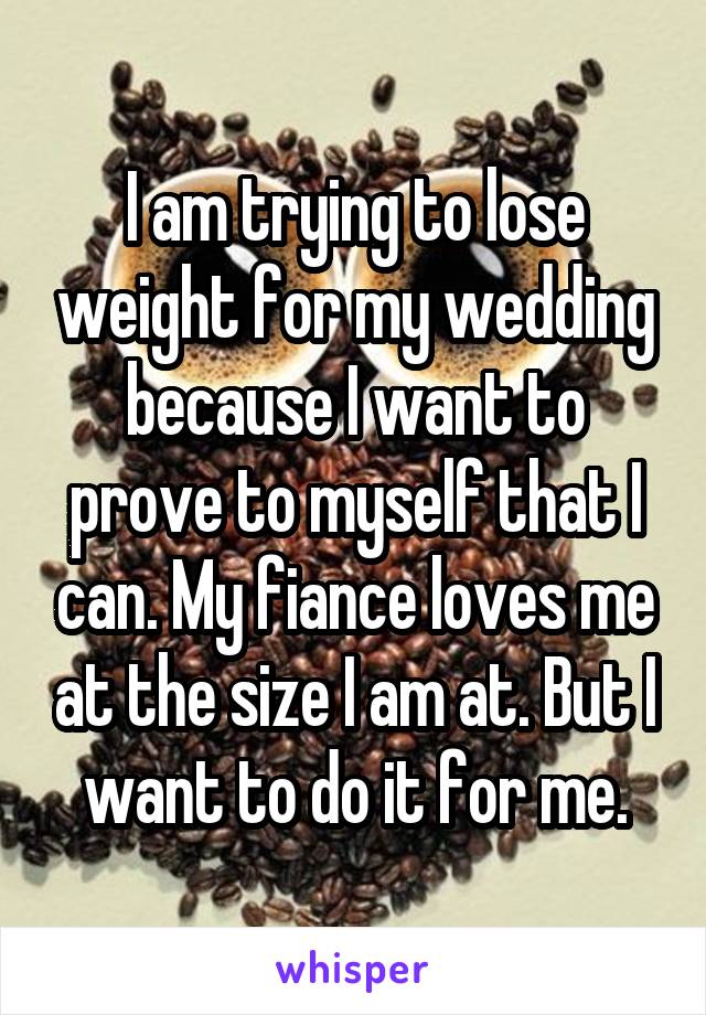 I am trying to lose weight for my wedding because I want to prove to myself that I can. My fiance loves me at the size I am at. But I want to do it for me.