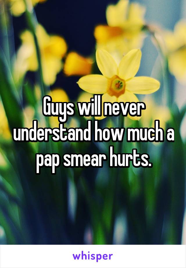 Guys will never understand how much a pap smear hurts.