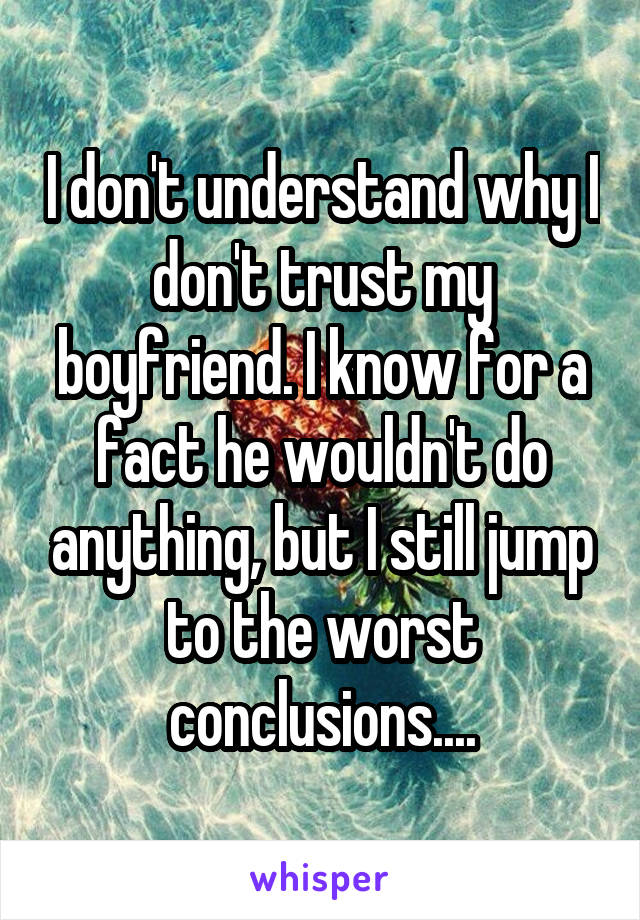 I don't understand why I don't trust my boyfriend. I know for a fact he wouldn't do anything, but I still jump to the worst conclusions....