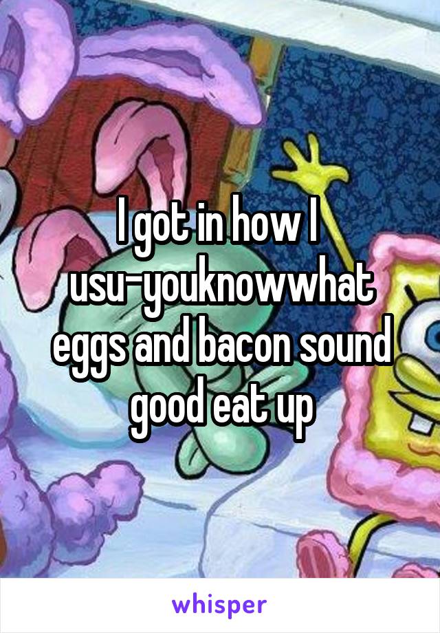 I got in how I 
usu-youknowwhat eggs and bacon sound good eat up