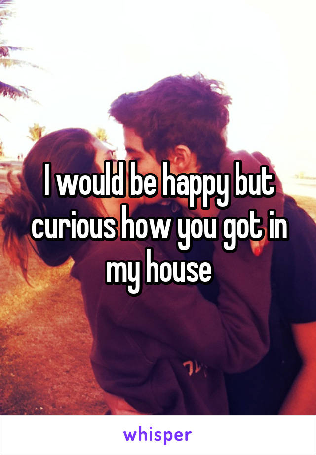 I would be happy but curious how you got in my house